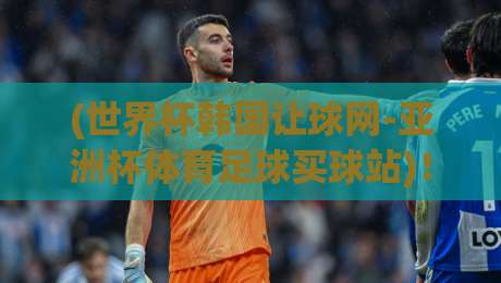(世界杯韩国让球网-亚洲杯体育足球买球站)！2026年亚洲杯投注避坑指南