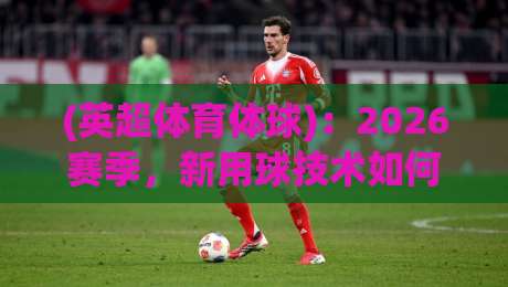 (英超体育体球)：2026赛季，新用球技术如何改变比赛节奏？