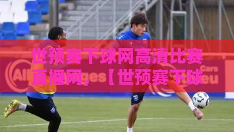 世预赛下球网高清比赛直播网，【世预赛下球网高清比赛直播网】2026年观赛新姿势！