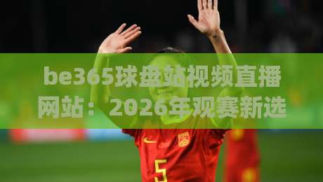 be365球盘站视频直播网站：2026年观赛新选择，流畅体验与数据服务(be365球盘站视频直播网站)全面解析