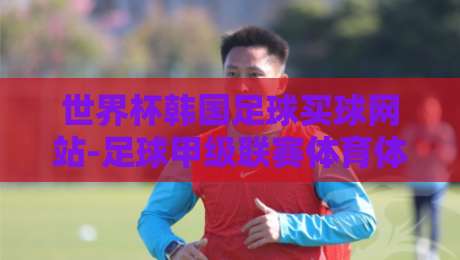 世界杯韩国足球买球网站-足球甲级联赛体育体球网：2026年球迷必看的五大新趋势