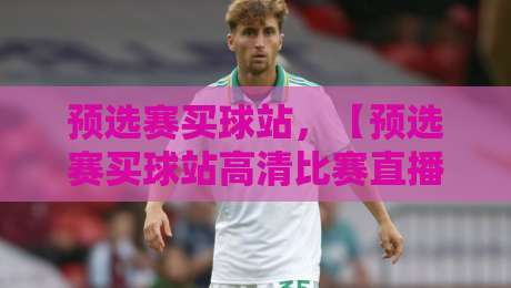 预选赛买球站，【预选赛买球站高清比赛直播网】如何保障观赛体验？