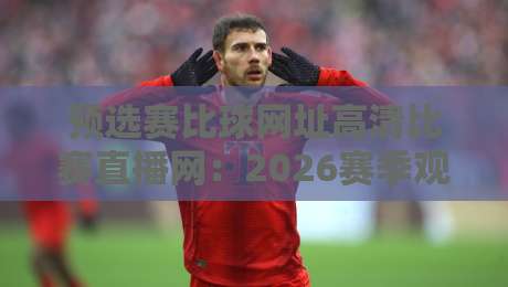 预选赛比球网址高清比赛直播网:2026赛季观赛指南,这些平台让你畅享顶级预选赛!