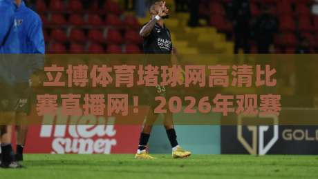 立博体育堵球网高清比赛直播网！2026年观赛新体验，高清流畅一网打尽