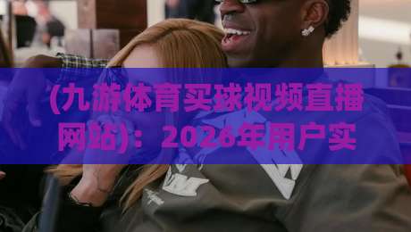 (九游体育买球视频直播网站)：2026年用户实测报告，这些细节你可能从来没注意过！
