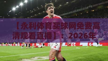 【永利体育买球网免费高清观看直播】：2026年体育迷必备的观赛攻略