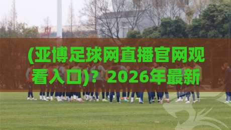 (亚博足球网直播官网观看入口)？2026年最新观赛指南与避坑建议