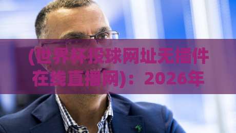 (世界杯投球网址无插件在线直播网)：2026年最新观赛指南与实测体验