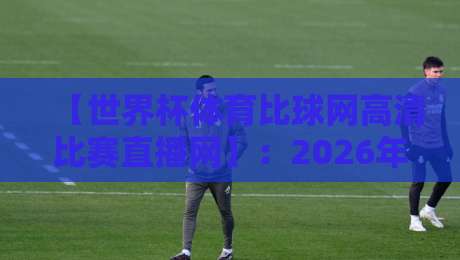 【世界杯体育比球网高清比赛直播网】：2026年看球新选择，高清直播一网打尽