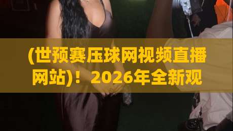 (世预赛压球网视频直播网站)!2026年全新观赛体验与实用技巧盘点