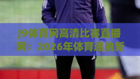 J9体育网高清比赛直播网:2026年体育迷的新选择(J9体育网高清比赛直播网)
