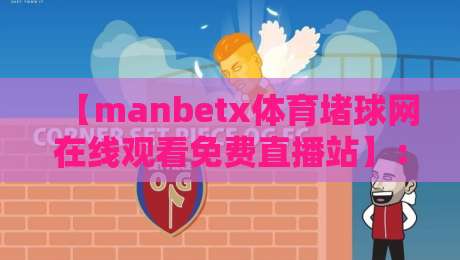 【manbetx体育堵球网在线观看免费直播站】：2026年老球迷私藏指南，高清流畅不踩坑
