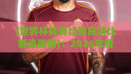 (世界杯体育比球高清比赛直播网)：2026年看球不踩坑，这几个细节你必须懂！