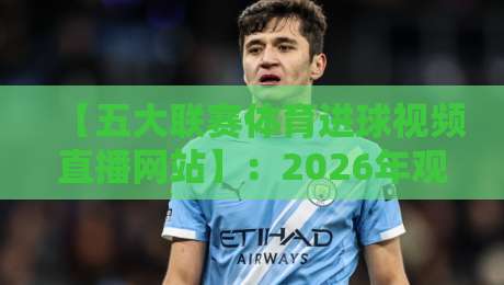 【五大联赛体育进球视频直播网站】：2026年观赛必备，这些平台让你不错过每一个瞬间