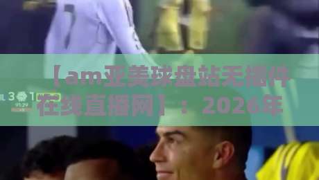 【am亚美球盘站无插件在线直播网】：2026年最新观赛体验与实用避坑指南