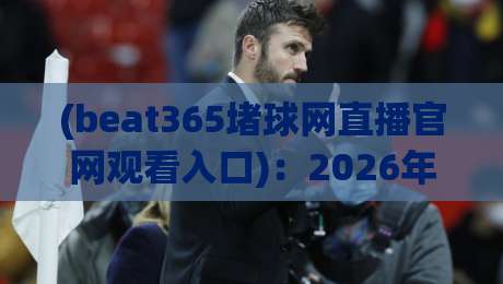 (beat365堵球网直播官网观看入口)：2026年最新观赛通道与实用指南