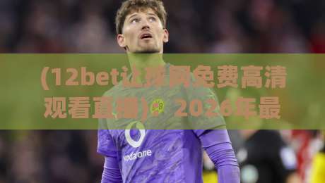 (12bet让球网免费高清观看直播)：2026年最新观赛指南，不花一分钱看遍顶级联赛