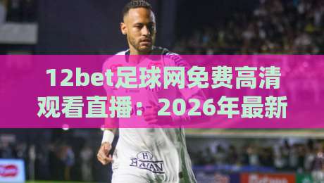 12bet足球网免费高清观看直播：2026年最新观赛指南与平台深度评测