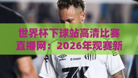 世界杯下球站高清比赛直播网:2026年观赛新选择,你还在为找高清源发愁?