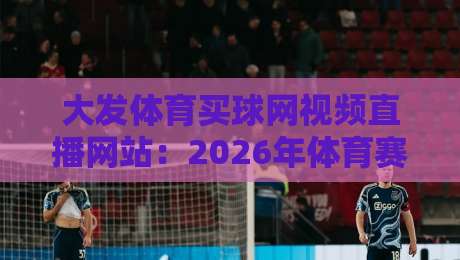 大发体育买球网视频直播网站:2026年体育赛事直播实测与避坑指南(内含真实体验)