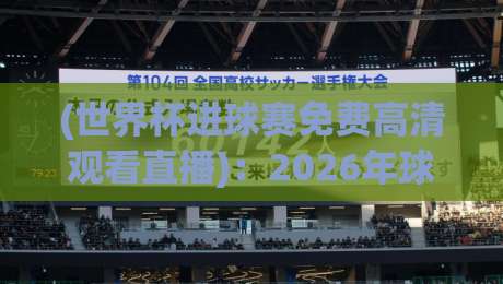 (世界杯进球赛免费高清观看直播):2026年球迷必收藏的4个实战观看路径