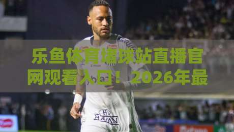 乐鱼体育堵球站直播官网观看入口!2026年最新实测与避坑指南