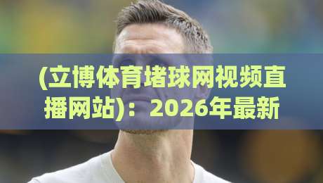(立博体育堵球网视频直播网站):2026年最新实测体验与避坑指南