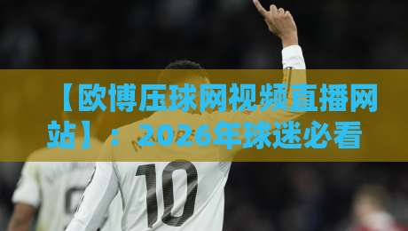 【欧博压球网视频直播网站】:2026年球迷必看的三大升级与避坑指南