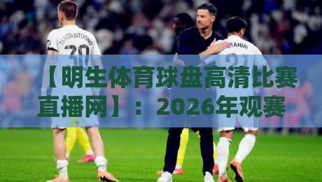 【明生体育球盘高清比赛直播网】：2026年观赛新选择，高清流畅不卡顿！