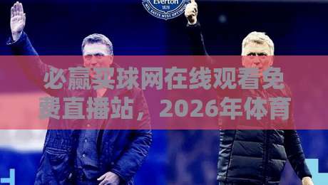 必赢买球网在线观看免费直播站，2026年体育迷的选择与避坑指南