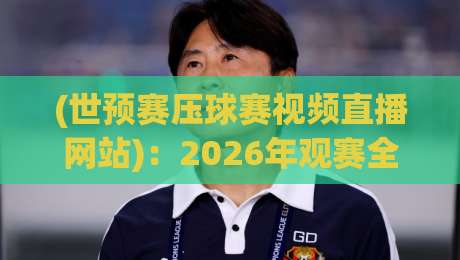 (世预赛压球赛视频直播网站)：2026年观赛全攻略，这5个平台别错过