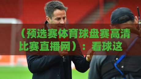 (预选赛体育球盘赛高清比赛直播网):看球这事儿,你找对门路没?