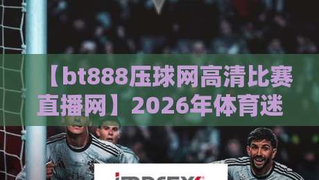 【bt888压球网高清比赛直播网】2026年体育迷首选平台,高清流畅零卡顿!
