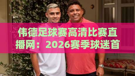 伟德足球赛高清比赛直播网：2026赛季球迷首选观赛平台解析（伟德足球赛高清比赛直播网）