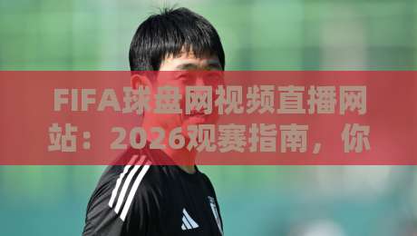 FIFA球盘网视频直播网站：2026观赛指南，你选对了吗？
