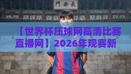【世界杯压球网高清比赛直播网】2026年观赛新选择，这些细节你必须知道！