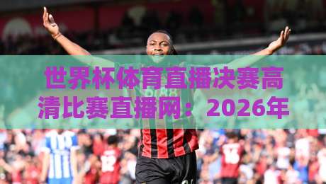 世界杯体育直播决赛高清比赛直播网:2026年观赛指南【世界杯体育直播决赛高清比赛直播网】