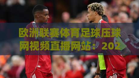 欧洲联赛体育足球压球网视频直播网站：2026观赛新趋势！(欧洲联赛体育足球压球网视频直播网站) 这些平台值得你关注