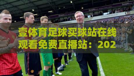 壹体育足球买球站在线观看免费直播站:2026年球迷必备的五大观赛技巧与平台评测