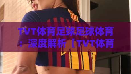 TVT体育足球足球体育：深度解析【TVT体育足球足球体育】2026赛季新趋势与实战技巧