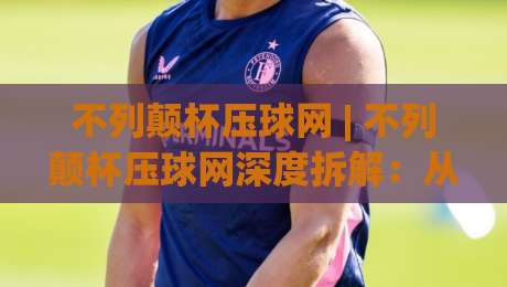 不列颠杯压球网 | 不列颠杯压球网深度拆解：从赛事情报到场景化预判的实战思路-线上十大最稳压球站策略波胆积分榜超清网站新用户