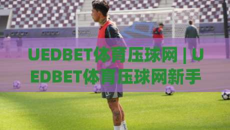 UEDBET体育压球网 | UEDBET体育压球网新手指南：从界面布局到赛事互动，UEDBET体育压球网带你快速上手-今日最新外围堵球站英文解说反波胆链接受让视频半全场