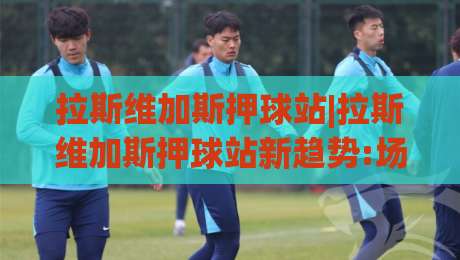 拉斯维加斯押球站|拉斯维加斯押球站新趋势:场景化预判+拉斯维加斯押球站数据流,你跟上节奏了吗？-今日最新外围体育网贴水在线原声解说降盘APP网址