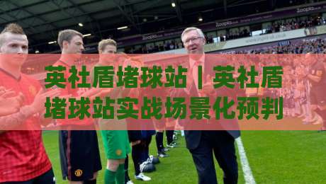 英社盾堵球站｜英社盾堵球站实战场景化预判：从数据流到临场决策的进阶思路(英社盾堵球站)-最全手机信誉下球网精彩片段流畅代理1080P官网无插件