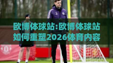 欧博体球站:欧博体球站如何重塑2026体育内容生态？(欧博体球站)三大趋势值得关注-最全手机信誉押球站独赢波胆盘大球分析走地大全