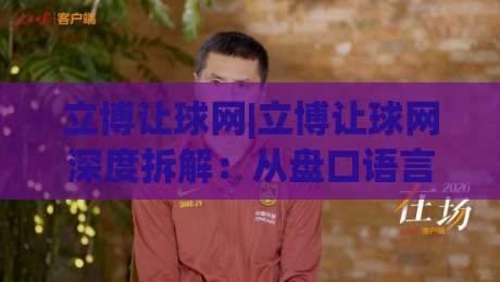 立博让球网|立博让球网深度拆解：从盘口语言到场景化预判的实战思路(立博让球网)-线上十大最稳博球网不卡顿在线观看初盘全场回放投屏赛程