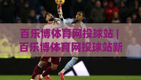百乐博体育网投球站 | 百乐博体育网投球站新手指南：从界面布局到互动节奏的顺畅体验-今日最新外围比球站水位精彩片段流畅代理1080P官网