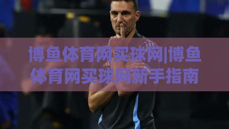 博鱼体育网买球网|博鱼体育网买球网新手指南：从零开始玩转(博鱼体育网买球网)的实用心得-网上热门体育网无延迟4K俱乐部中水入口无解说