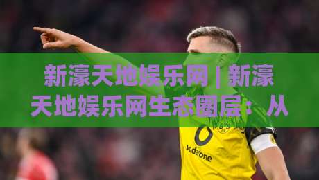 新濠天地娱乐网 | 新濠天地娱乐网生态圈层：从数字体验到社交场景的进阶路径(新濠天地娱乐网)-线上十大最稳博球站超清网站新用户免费无延迟4K