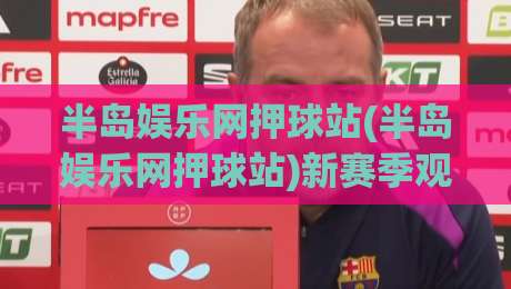 半岛娱乐网押球站(半岛娱乐网押球站)新赛季观赛体验:从数据面板到社群互动的五个细节-今日最新外围体育网贴水在线原声解说降盘APP网址